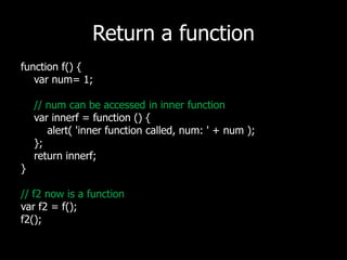 Return a functionfunction f() {varnum= 1;// num can be accessed in inner functionvarinnerf = function () {alert( 'inner function called, num: ' + num);    };   return innerf;}// f2 now is a functionvarf2 = f();f2();
