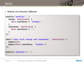 QUnit

►   Module und Lifecycle Callbacks

 module('module1', {
   setup: function() {
      this.testData = 'foobar';
   },
   teardown: function() {
      this.testData = '';
   }
 });

 test('test with setup and teardown', function() {
   expect(1);
   equal(this.testData, 'foobar');
 });

 module('module2'); // ...



29.03.2012   18   How to test your JavaScript – TDD and BDD possible
 
