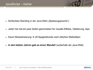 JavaScript – bisher




►   Schlechtes Standing in der Java-Welt („Spielzeugsprache“)


►   Jeder hat mal ein paar Zeilen geschrieben für visuelle Effekte, Validierung, Ajax


►   Kaum Modularisierung  oft Spaghetticode nach üblichen Maßstäben


►   In den letzten Jahren gab es einen Wandel! (außerhalb der Java-Welt)




29.03.2012   9   How to test your JavaScript – TDD and BDD possible
 