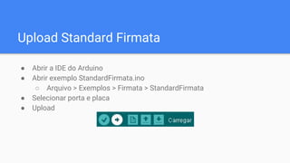 Upload Standard Firmata
● Abrir a IDE do Arduino
● Abrir exemplo StandardFirmata.ino
○ Arquivo > Exemplos > Firmata > StandardFirmata
● Selecionar porta e placa
● Upload
 