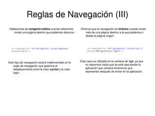 Reglas de Navegación (III)
Hablaremos de navegación estática cuando solamente 
existe una página destino que podemos alcanzar:

Diremos que la navegación es dinámica cuando existe 
más de una página destino a la que podemos ir 
desde la página origen:

Este caso es utilizado en la ventana de  login, ya que 
login
no sabremos hasta que se esté ejecutando la 
aplicación que ventana tendremos que 
representar después de entrar en la aplicación.

Este tipo de navegación estará implementado en la 
regla de navegación que gestiona el 
desplazamiento entre la vista  loginNak y la vista 
loginNak
login.

 

 

 