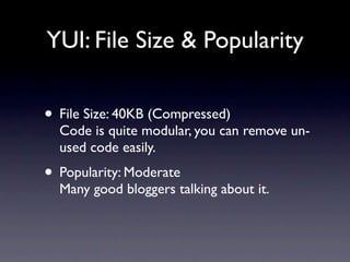 YUI: File Size & Popularity


• File Size: 40KB (Compressed)
  Code is quite modular, you can remove un-
  used code easily.
• Popularity: Moderate
  Many good bloggers talking about it.
 