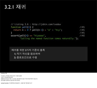 3.2.1 재귀


                // Listing 3.6 : http://jsbin.com/iveduv
                function yell(n) {                                       //#1
                  return n > 0 ? yell(n-1) + "a" : "hiy";                //#1
                }                                                        //#1
                assert(yell(4) == "hiyaaaa",                             //#2
                       "Calling the named function comes naturally.");




                재귀를 위한 2가지 기준이 충족
                 1) 자기 자신을 참조하며
                 2) 종료조건으로 수렴




[Listing 3.6]

이 함수는 재귀를 위한 2가지 기준이 충족
1)자기 자신을 참조하며
2)종료조건으로 수렴 : n 인자는 줄어들며 0 보다 작아지면 재귀가 끝난다.
(조건2를 만족하지 않으면 무한 반복!)

named function 의 동작을 알아보았다. 그렇다면 익명 함수는?
 