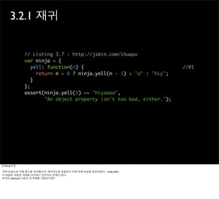 3.2.1 재귀


                // Listing 3.7 : http://jsbin.com/ihuquv
                var ninja = {
                   yell: function(n) {                                  //#1
                     return n > 0 ? ninja.yell(n - 1) + "a" : "hiy";
                   }
                };
                assert(ninja.yell(4) == "hiyaaaa",
                        "An object property isn't too bad, either.");




[Listing 3.7]

객체 속성으로 익명 함수를 정의했으며, 재귀적으로 호출하기 위해 객체 속성을 참조하였다 : ninja.yell()
이 방법은 새로운 객체를 정의하기 전까지는 문제가 없다.
하지만 samurai 이름의 새 객체를 사용한다면?
 