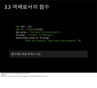 3.3 객체로서의 함수


                 var obj = {};
                 var fn = function(){};
                 obj.prop = "hitsuke (distraction)";
                 fn.prop = "tanuki (climbing)";
                 assert(obj.prop && fn.prop,
                        "Both are objects, both have the property.");




           함수에도 속성 부여가 가능




다른 능력으로는 많은 사람이 놀랄법한 함수에 속성 부여!
[예제코드]
이런 함수의 모습은 라이브러리나 일반적인 on-page 코드를 통해 여러 방법으로 쓰일 수 있다.
 