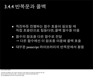 3.4.4 반복문과 콜백



                •   직진하듯 진행하는 함수 호출이 필요할 때
                    직접 호출만으로 힘들다면, 콜백 함수를 이용

                •   함수의 참조를 다른 함수로 전달
                    → 다른 함수에선 이 참조를 이용해 콜백 호출

                •   대부분 javascript 라이브러리의 반복문에서 활용




3.4.4 반복문과 콜백

직진하듯 쭉 진행하는 함수 호출이 필요할 때, 직접 호출만으로 힘들다면, 콜백 함수를 이용
함수의 참조를 다른 함수로 전달 -> 다른 함수에선 이 참조를 이용해 콜백 호출
대부분 javascript 라이브러리의 반복문에서 활용
 
