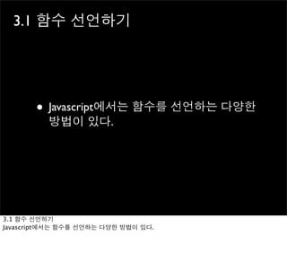 3.1 함수 선언하기




       • Javascript에서는 함수를 선언하는 다양한
          방법이 있다.




3.1 함수 선언하기
Javascript에서는 함수를 선언하는 다양한 방법이 있다.
 