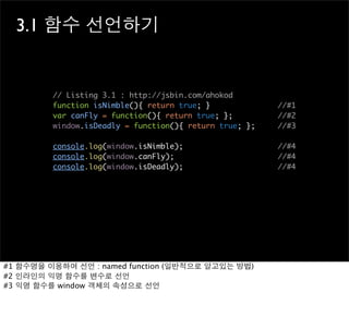 3.1 함수 선언하기


         // Listing 3.1 : http://jsbin.com/ahokod
         function isNimble(){ return true; }             //#1
         var canFly = function(){ return true; };        //#2
         window.isDeadly = function(){ return true; };   //#3

         console.log(window.isNimble);                   //#4
         console.log(window.canFly);                     //#4
         console.log(window.isDeadly);                   //#4




#1 함수명을 이용하여 선언 : named function (일반적으로 알고있는 방법)
#2 인라인의 익명 함수를 변수로 선언
#3 익명 함수를 window 객체의 속성으로 선언
 