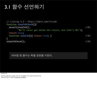 3.1 함수 선언하기

            // Listing 3.3 : http://jsbin.com/itivom
            function stealthCheck(){
              assert(stealth(),                                             //#1
                     "We'll never get below the return, but that's OK!");
              return true;
              function stealth(){ return true; }                            //#2
            }
            stealthCheck();                                                 //#3




                네이밍 된 함수는 특별 권한을 가진다.




[Listing 3.3]

일반적인 실행 흐름 상 return 뒤에 선언 된 stealth() 까지 도달되지 않아보이지만..
이름지어진 함수는 특별 권한(specially privileged)
 