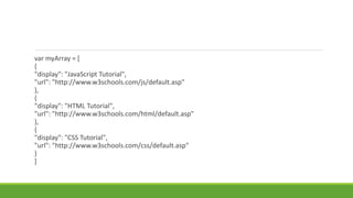 var myArray = [
{
"display": "JavaScript Tutorial",
"url": "http://www.w3schools.com/js/default.asp"
},
{
"display": "HTML Tutorial",
"url": "http://www.w3schools.com/html/default.asp"
},
{
"display": "CSS Tutorial",
"url": "http://www.w3schools.com/css/default.asp"
}
]
 