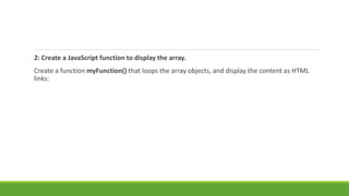 2: Create a JavaScript function to display the array.
Create a function myFunction() that loops the array objects, and display the content as HTML
links:
 