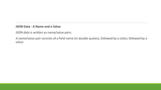 JSON Data - A Name and a Value
JSON data is written as name/value pairs.
A name/value pair consists of a field name (in double quotes), followed by a colon, followed by a
value:
 