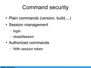 Command security
     ●
         Plain commands (version, build,...)
     ●
         Session management
         –   login
         –   closeSession
     ●
         Authorized commands
         –   With session token



                                  11
India, Feb 2013
 