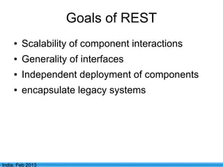 Goals of REST
     ●   Scalability of component interactions
     ●   Generality of interfaces
     ●   Independent deployment of components
     ●   encapsulate legacy systems




                             3
India, Feb 2013
 