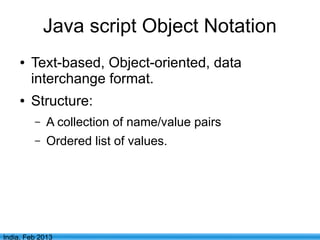 Java script Object Notation
     ●   Text-based, Object-oriented, data
         interchange format.
     ●   Structure:
         –   A collection of name/value pairs
         –   Ordered list of values.




                                  4
India, Feb 2013
 