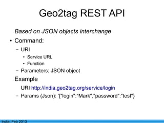 Geo2tag REST API
        Based on JSON objects interchange
    ●   Command:
        –   URI
            ●     Service URL
            ●     Function
        –   Parameters: JSON object
        Example
            URI http://india.geo2tag.org/service/login
        –   Params (Json): '{"login":"Mark","password":"test"}



                                      7
India, Feb 2013
 