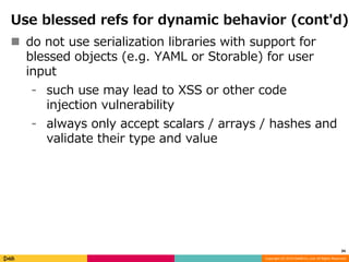 Use blessed refs for dynamic behavior (cont'd) 
 do not use serialization libraries with support for 
blessed objects (e.g. YAML or Storable) for user 
input 
⁃ such use may lead to XSS or other code 
Copyright (C) 2014 DeNA Co.,Ltd. All Rights Reserved. 
injection vulnerability 
⁃ always only accept scalars / arrays / hashes and 
validate their type and value 
34 
 