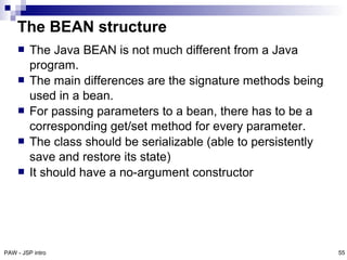 The BEAN structure
        The Java BEAN is not much different from a Java
         program.
        The main differences are the signature methods being
         used in a bean.
        For passing parameters to a bean, there has to be a
         corresponding get/set method for every parameter.
        The class should be serializable (able to persistently
         save and restore its state)
        It should have a no-argument constructor




PAW - JSP intro                                                   55
 