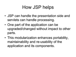 How JSP helps
• JSP can handle the presentation side and
servlets can handle processing.
• One part of the application can be
upgraded/changed without impact to other
parts.
• This modularization enhances portability,
maintainability and re-usability of the
application and its components.
 