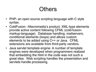 Others
• PHP- an open source scripting language with C style
syntax.
• ColdFusion –Macromedia’s product. XML-type elements
provide active content following CFML (cold-fusion-
markup-language). Database handling, mailservers,
conditional elements (loops) and allows custom
elements to be added using C++ or Java. CFML
extensions are available from third-party vendors.
• Java servlet template engine: A number of template
engines were developed when programmers realized
that embedding the html in the code was not such a
great idea. Web scripting handles the presentation and
servlets handle processing.
 