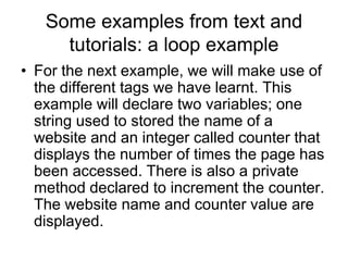 Some examples from text and
tutorials: a loop example
• For the next example, we will make use of
the different tags we have learnt. This
example will declare two variables; one
string used to stored the name of a
website and an integer called counter that
displays the number of times the page has
been accessed. There is also a private
method declared to increment the counter.
The website name and counter value are
displayed.
 