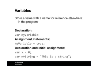 Variables
Store a value with a name for reference elsewhere
in the program
Declaration:
var	
  myVariable;
Assignment statements:
myVariable	
  =	
  true;	
  
Declaration and initial assignment:
var	
  x	
  =	
  0;	
  
var	
  myString	
  =	
  "This	
  is	
  a	
  string";	
  
Anna Gerber
JS Robotics
 