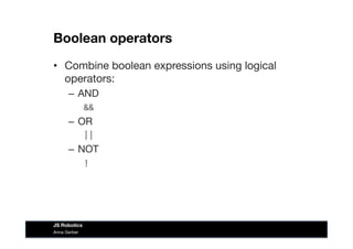 Boolean operators
•  Combine boolean expressions using logical
operators:
–  AND
&&	
  
–  OR 
||	
  
–  NOT 
	
  	
  !	
  
Anna Gerber
JS Robotics
 