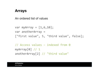 Arrays
An ordered list of values
var	
  myArray	
  =	
  [1,6,10];	
  
var	
  anotherArray	
  =	
  	
  
["first	
  value",	
  5,	
  "third	
  value",	
  false];	
  
//	
  Access	
  values	
  –	
  indexed	
  from	
  0	
  
myArray[0]	
  //	
  1	
  
anotherArray[2]	
  //	
  "third	
  value"	
  
Anna Gerber
JS Robotics
 