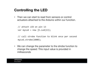 Controlling the LED
•  Then we can start to read from sensors or control
actuators attached to the Arduino within our function. 
//	
  attach	
  LED	
  on	
  pin	
  13	
  
var	
  myLed	
  =	
  new	
  j5.Led(13);	
  
//	
  call	
  strobe	
  function	
  to	
  blink	
  once	
  per	
  second	
  
myLed.strobe(1000);	
  
•  We can change the parameter to the strobe function to
change the speed: This input value is provided in
milliseconds
Anna Gerber
JS Robotics
 