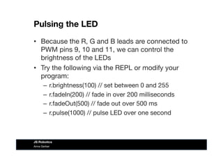 Pulsing the LED
Anna Gerber
JS Robotics
•  Because the R, G and B leads are connected to
PWM pins 9, 10 and 11, we can control the
brightness of the LEDs 
•  Try the following via the REPL or modify your
program:
–  r.brightness(100) // set between 0 and 255
–  r.fadeIn(200) // fade in over 200 milliseconds
–  r.fadeOut(500) // fade out over 500 ms
–  r.pulse(1000) // pulse LED over one second
 