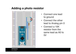 Adding a photo resistor
•  Connect one lead
to ground
•  Connect the other
lead to Analog pin 0
•  Connect a 10K
resistor from the
same lead as A0 to
5V
Anna Gerber
JS Robotics
 