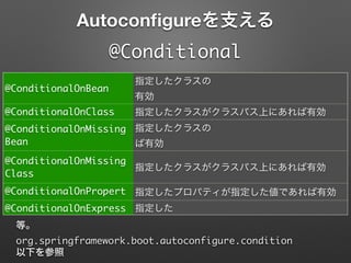 Autoconﬁgureを支える
@Conditional
@ConditionalOnBean
指定したクラスの
有効
@ConditionalOnClass 指定したクラスがクラスパス上にあれば有効
@ConditionalOnMissing
Bean
指定したクラスの
ば有効
@ConditionalOnMissing
Class
指定したクラスがクラスパス上にあれば有効
@ConditionalOnPropert
y
指定したプロパティが指定した値であれば有効
@ConditionalOnExpress
ion
指定した
等。
org.springframework.boot.autoconfigure.condition	
以下を参照
 