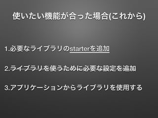 使いたい機能が合った場合(これから)
1.必要なライブラリのstarterを追加
2.ライブラリを使うために必要な設定を追加
3.アプリケーションからライブラリを使用する
 