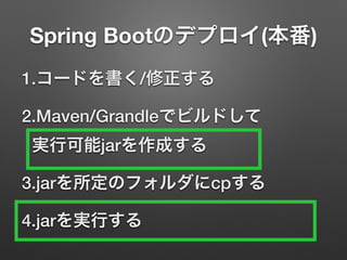 Spring Bootのデプロイ(本番)
1.コードを書く/修正する
2.Maven/Grandleでビルドして 
実行可能jarを作成する
3.jarを所定のフォルダにcpする
4.jarを実行する
 
