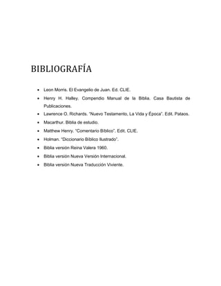 BIBLIOGRAFÍA
• Leon Morris. El Evangelio de Juan. Ed. CLIE.
• Henry H. Halley. Compendio Manual de la Biblia. Casa Bautista de
Publicaciones.
• Lawrence O. Richards. “Nuevo Testamento, La Vida y Época”. Edit. Pataos.
• Macarthur. Biblia de estudio.
• Matthew Henry. “Comentario Bíblico”. Edit. CLIE.
• Holman. “Diccionario Bíblico Ilustrado”.
• Biblia versión Reina Valera 1960.
• Biblia versión Nueva Versión Internacional.
• Biblia versión Nueva Traducción Viviente.
 