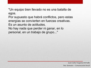 "Un equipo bien llevado no es una batalla de
egos.
Por supuesto que habrá conflictos, pero estas
energías se convierten en fuerzas creativas.
Es un asunto de actitudes.
No hay nada que perder ni ganar, en lo
personal, en un trabajo de grupo..."
JuanCarlos Toapanta Del Valle
9no. Semestre – ComunicaciónSocial
 