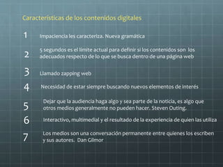 1
4 Necesidad de estar siempre buscando nuevos elementos de interés
Características de los contenidos digitales
Impaciencia les caracteriza. Nueva gramática
2
3
6
7
5
5 segundos es el límite actual para definir si los contenidos son los
adecuados respecto de lo que se busca dentro de una página web
Llamado zapping web
Dejar que la audiencia haga algo y sea parte de la noticia, es algo que
otros medios generalmente no pueden hacer. Steven Outing.
Interactivo, multimedial y el resultado de la experiencia de quien las utiliza
Los medios son una conversación permanente entre quienes los escriben
y sus autores. Dan Gilmor
 