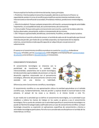 Procura explicarloshechosentérminosde teorías,leyesyprincipios.
i.Predictivo:Intentaexplicarel presenteylopasado;ademásse aventuraenel futuro.La
capacidadde predecirle sirve al científicoparamodificaracontecimientosmediante ciertas
intervencionesenbeneficiode lasociedad.(Pronósticos médicos,prediccionesmeteorológicas,
etc.).
j. Abierto(escéptico): Porque cualquierproposiciónoafirmación,aunqueprovengade autoridades
importantes,essusceptible de duda,de cuestionamientoyde controversia.
k. Comunicable:Porque estásujetoalatransmisiónoral oescrita,a partirde losdatossobre los
hechosobservados,presentación,análisise interpretaciónde losmismos.
l.Útil: Porque esaprovechable,beneficioso,conveniente,fructífero,sensible yhasta lucrativo.
Conocimiento eslaacciónyefectode conocer;el sentidode cadauna de lasaptitudesque tieneel
individuode percibir,pormediode sussentidoscorporales,lasimpresionesde losobjetos
externos,conocimientoestodoaquellocapazde ser adquiridoporuna personaenel
subconsciente.
El avance enel conocimientocientíficose produce encuantolos científicos al abandonar
lasteorías refutadas,porlas investigaciones estánobligadosareemplazarlaspornuevosensayos
de solución yesoconduce a descubrimientos e innovaciones.
CONOCIMIENTOTECNOLÓGICO
El conocimiento tecnológico se relaciona con la
posibilidad de transformar la realidad. Esta
intencionalidad, característica de la acción tecnológica,
brindaexcelentesoportunidades de promover un tipo de
desarrollo cognitivo relacionado con el pensamiento
estratégico, diferente del procesamiento rutinario (más
asociado con una técnica o habilidad).
Diferencias entre Conocimiento científico y tecnológico
El conocimiento científico es una aproximación crítica a la realidad apoyándose en el método
científico que, fundamentalmente, trata de percibir y explicar desde lo esencial hasta lo más
prosaico, el porqué de las cosas y su devenir, o al menos tiende a este fin.
Es por medio de la actividad que se define el conocimiento tecnológico, es la actividad la que
establece y ordena los marcos de trabajo en los cuales se genera y usa el conocimiento
tecnológico.Porsu punto de contacto con la actividad específica el conocimiento tecnológico no
puede serfácilmentecategorizadoycodificadocomouncaso de conocimientocientífico.Lamejor
tecnología encuentra su expresión en aplicaciones específicas de conocimiento y técnica a
actividadestecnológicasparticulares.Porellonoesconsideradaunadisciplinaenel sentido de las
matemáticas o la física
 