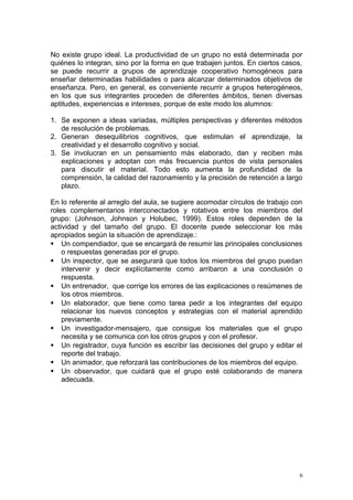 No existe grupo ideal. La productividad de un grupo no está determinada por
quiénes lo integran, sino por la forma en que trabajen juntos. En ciertos casos,
se puede recurrir a grupos de aprendizaje cooperativo homogéneos para
enseñar determinadas habilidades o para alcanzar determinados objetivos de
enseñanza. Pero, en general, es conveniente recurrir a grupos heterogéneos,
en los que sus integrantes proceden de diferentes ámbitos, tienen diversas
aptitudes, experiencias e intereses, porque de este modo los alumnos:
1. Se exponen a ideas variadas, múltiples perspectivas y diferentes métodos
de resolución de problemas.
2. Generan desequilibrios cognitivos, que estimulan el aprendizaje, la
creatividad y el desarrollo cognitivo y social.
3. Se involucran en un pensamiento más elaborado, dan y reciben más
explicaciones y adoptan con más frecuencia puntos de vista personales
para discutir el material. Todo esto aumenta la profundidad de la
comprensión, la calidad del razonamiento y la precisión de retención a largo
plazo.
En lo referente al arreglo del aula, se sugiere acomodar círculos de trabajo con
roles complementarios interconectados y rotativos entre los miembros del
grupo: (Johnson, Johnson y Holubec, 1999). Estos roles dependen de la
actividad y del tamaño del grupo. El docente puede seleccionar los más
apropiados según la situación de aprendizaje.:
 Un compendiador, que se encargará de resumir las principales conclusiones
o respuestas generadas por el grupo.
 Un inspector, que se asegurará que todos los miembros del grupo puedan
intervenir y decir explícitamente como arribaron a una conclusión o
respuesta.
 Un entrenador, que corrige los errores de las explicaciones o resúmenes de
los otros miembros.
 Un elaborador, que tiene como tarea pedir a los integrantes del equipo
relacionar los nuevos conceptos y estrategias con el material aprendido
previamente.
 Un investigador-mensajero, que consigue los materiales que el grupo
necesita y se comunica con los otros grupos y con el profesor.
 Un registrador, cuya función es escribir las decisiones del grupo y editar el
reporte del trabajo.
 Un animador, que reforzará las contribuciones de los miembros del equipo.
 Un observador, que cuidará que el grupo esté colaborando de manera
adecuada.
6
 