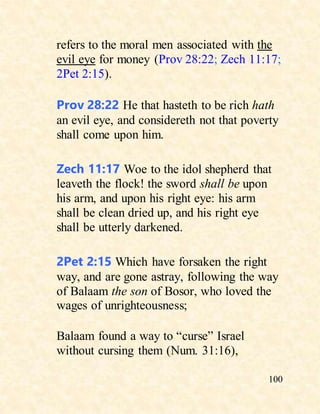 100
refers to the moral men associated with the
evil eye for money (Prov 28:22; Zech 11:17;
2Pet 2:15).
Prov 28:22 He that hasteth to be rich hath
an evil eye, and considereth not that poverty
shall come upon him.
Zech 11:17 Woe to the idol shepherd that
leaveth the flock! the sword shall be upon
his arm, and upon his right eye: his arm
shall be clean dried up, and his right eye
shall be utterly darkened.
2Pet 2:15 Which have forsaken the right
way, and are gone astray, following the way
of Balaam the son of Bosor, who loved the
wages of unrighteousness;
Balaam found a way to “curse” Israel
without cursing them (Num. 31:16),
 