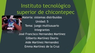 Instituto tecnológico
superior de chicontepec
Materia: sistemas distribuidos
Unidad: 5
Tema: juego multiusuario
Integrantes
José Francisco Hernandez Martinez
Gilberto Martínez Osorio
Aide Martinez Hernandez
Emma Martinez de la Cruz
 