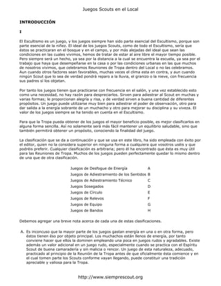 INTRODUCCIÓN
I
El Escultismo es un juego, y los juegos siempre han sido parte esencial del Escultismo, porque son
parte esencial de la niñez. El ideal de los juegos Scouts, como de todo el Escultismo, sería que
éstos se practicaran en el bosque y en el campo, y por más alejadas del ideal que sean las
condiciones en las cuales vivimos, hemos de tratar de estar al aire libre el mayor tiempo posible.
Pero siempre será un hecho, ya sea por la distancia a la cual se encuentra la escuela, ya sea por el
trabajo que haya que desempeñarse en la casa o por las condiciones urbanas en las que muchos
de nosotros vivimos, que celebramos Reuniones de Tropa dentro del Local o no las celebramos.
Aun cuando otros factores sean favorables, muchas veces el clima esta en contra, y aun cuando
ningún Scout que lo sea de verdad pondrá reparo a la lluvia, el granizo o la nieve, con frecuencia
sus padres sí los objetan.
Por tanto los juegos tienen que practicarse con frecuencia en el salón, y una vez establecido esto
como una necesidad, no hay razón para despreciarlos. Sirven para adiestrar al Scout en muchas y
varias formas; le proporcionan alegría y risa, y de verdad sirven a buena cantidad de diferentes
propósitos. Un juego puede utilizarse muy bien para adiestrar el poder de observación, otro para
dar salida a la energía sobrante de un muchacho y otro para mejorar su disciplina y su viveza. El
valor de los juegos siempre se ha tenido en cuenta en el Escultismo.
Para que la Tropa pueda obtener de los juegos el mayor beneficio posible, es mejor clasificarlos en
alguna forma sencilla. Así no solamente será más fácil mantener un equilibrio saludable, sino que
también permitirá obtener un propósito, conociendo la finalidad del juego.
La clasificación que se da a continuación y que se usa en este libro, ha sido empleada con éxito por
el editor, quien no la considera superior en ninguna forma a cualquiera que vosotros uséis y que
podréis preferir. Cualquier clasificación es arbitraria; pero él ha encontrado que ésta es muy útil
para las Reuniones de Tropa. Muchos de los juegos pueden perfectamente quedar lo mismo dentro
de una que de otra clasificación.
Debemos agregar una breve nota acerca de cada una de estas clasificaciones.
Juegos de Desfogue de Energía A
Juegos de Adiestramiento de los Sentidos B
Juegos de Adiestramiento Técnico C
Juegos Sosegados D
Juegos de Círculo E
Juegos de Relevos F
Juegos de Equipo G
Juegos de Bandos H
A. Es inconcuso que la mayor parte de los juegos gastan energía en una o en otra forma, pero
éstos tienen éso por objeto principal. Los muchachos están llenos de energía, por tanto
conviene hacer que ellos la dominen empleando una poca en juegos rudos y agradables. Existe
además un valor adicional en un juego rudo, especialmente cuando se practica con el Espíritu
Scout de buena camaradería y sin malicia o rencor. Un juego de esta naturaleza, adecuado,
practicado al principio de la Reunión de la Tropa antes de que oficialmente ésta comience y en
el cual tomen parte los Scouts conforme vayan llegando, puede constituir una tradición
apreciable y valiosa para la Tropa.
Juegos Scouts en el Local
http://www.siemprescout.org
 