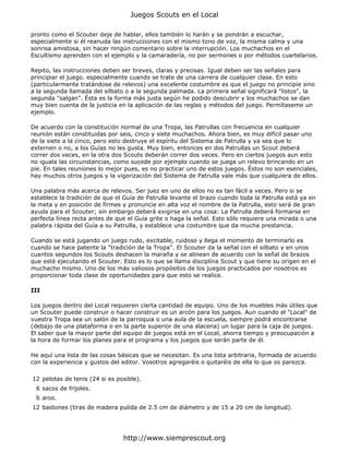 pronto como el Scouter deje de hablar, ellos también lo harán y se pondrán a escuchar,
especialmente si él reanuda las instrucciones con el mismo tono de voz, la misma calma y una
sonrisa amistosa, sin hacer ningún comentario sobre la interrupción. Los muchachos en el
Escultismo aprenden con el ejemplo y la camaradería, no por sermones o por métodos cuartelarios.
Repito, las instrucciones deben ser breves, claras y precisas. Igual deben ser las señales para
principiar el juego. especialmente cuando se trate de una carrera de cualquier clase. En esto
(particularmente tratándose de relevos) una excelente costumbre es que el juego no principie sino
a la segunda llamada del silbato o a la segunda palmada. La primera señal significará "listos", la
segunda "salgan". Ésta es la forma más justa según he podido descubrir y los muchachos se dan
muy bien cuenta de la justicia en la aplicación de las reglas y métodos del juego. Permítaseme un
ejemplo.
De acuerdo con la constitución normal de una Tropa, las Patrullas con frecuencia en cualquier
reunión están constituidas por seis, cinco y siete muchachos. Ahora bien, es muy difícil pasar uno
de la siete a la cinco, pero esto destruye el espíritu del Sistema de Patrulla y ya sea que lo
externen o no, a los Guías no les gusta. Muy bien, entonces en dos Patrullas un Scout deberá
correr dos veces, en la otra dos Scouts deberán correr dos veces. Pero en ciertos juegos aun esto
no iguala las circunstancias, como sucede por ejemplo cuando se juega un relevo brincando en un
pie. En tales reuniones lo mejor pues, es no practicar uno de estos juegos. Éstos no son esenciales,
hay muchos otros juegos y la vigorización del Sistema de Patrulla vale más que cualquiera de ellos.
Una palabra más acerca de relevos. Ser juez en uno de ellos no es tan fácil a veces. Pero si se
establece la tradición de que el Guía de Patrulla levante el brazo cuando toda la Patrulla está ya en
la meta y en posición de firmes y pronuncie en alta voz el nombre de la Patrulla, esto será de gran
ayuda para el Scouter; sin embargo deberá exigirse en una cosa: La Patrulla deberá formarse en
perfecta línea recta antes de que el Guía grite o haga la señal. Esto sólo requiere una mirada o una
palabra rápida del Guía a su Patrulla, y establece una costumbre que da mucha prestancia.
Cuando se está jugando un juego rudo, excitable, ruidoso y llega el momento de terminarlo es
cuando se hace patente la "tradición de la Tropa". El Scouter da la señal con el silbato y en unos
cuantos segundos los Scouts deshacen la maraña y se alinean de acuerdo con la señal de brazos
que esté ejecutando el Scouter. Esto es lo que se llama disciplina Scout y que tiene su origen en el
muchacho mismo. Uno de los más valiosos propósitos de los juegos practicados por nosotros es
proporcionar toda clase de oportunidades para que esto se realice.
III
Los juegos dentro del Local requieren cierta cantidad de equipo. Uno de los muebles más útiles que
un Scouter puede construir o hacer construir es un arcón para los juegos. Aun cuando el "Local" de
vuestra Tropa sea un salón de la parroquia o una aula de la escuela, siempre podrá encontrarse
(debajo de una plataforma o en la parte superior de una alacena) un lugar para la caja de juegos.
El saber que la mayor parte del equipo de juegos está en el Local, ahorra tiempo y preocupación a
la hora de formar los planes para el programa y los juegos que serán parte de él.
He aquí una lista de las cosas básicas que se necesitan. Es una lista arbitraria, formada de acuerdo
con la experiencia y gustos del editor. Vosotros agregaréis o quitaréis de ella lo que os parezca.
12 pelotas de tenis (24 si es posible).
6 sacos de frijoles.
6 aros.
12 bastones (tiras de madera pulida de 2.5 cm de diámetro y de 15 a 20 cm de longitud).
Juegos Scouts en el Local
http://www.siemprescout.org
 