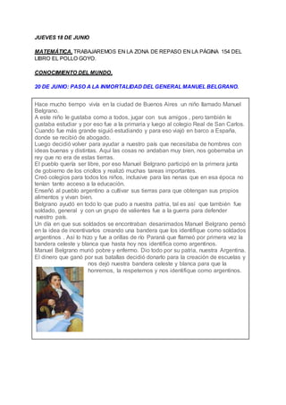 JUEVES 18 DE JUNIO
MATEMÁTICA. TRABAJAREMOS EN LA ZONA DE REPASO EN LA PÁGINA 154 DEL
LIBRO EL POLLO GOYO.
CONOCIMIENTO DEL MUNDO.
20 DE JUNIO: PASO A LA INMORTALIDAD DEL GENERAL MANUEL BELGRANO.
Hace mucho tiempo vivía en la ciudad de Buenos Aires un niño llamado Manuel
Belgrano.
A este niño le gustaba como a todos, jugar con sus amigos , pero también le
gustaba estudiar y por eso fue a la primaria y luego al colegio Real de San Carlos.
Cuando fue más grande siguió estudiando y para eso viajó en barco a España,
donde se recibió de abogado.
Luego decidió volver para ayudar a nuestro país que necesitaba de hombres con
ideas buenas y distintas. Aquí las cosas no andaban muy bien, nos gobernaba un
rey que no era de estas tierras.
El pueblo quería ser libre, por eso Manuel Belgrano participó en la primera junta
de gobierno de los criollos y realizó muchas tareas importantes.
Creó colegios para todos los niños, inclusive para las nenas que en esa época no
tenían tanto acceso a la educación.
Enseñó al pueblo argentino a cultivar sus tierras para que obtengan sus propios
alimentos y vivan bien.
Belgrano ayudó en todo lo que pudo a nuestra patria, tal es así que también fue
soldado, general y con un grupo de valientes fue a la guerra para defender
nuestro país.
Un día en que sus soldados se encontraban desanimados Manuel Belgrano pensó
en la idea de incentivarlos creando una bandera que los identifique como soldados
argentinos . Así lo hizo y fue a orillas de río Paraná que flameó por primera vez la
bandera celeste y blanca que hasta hoy nos identifica como argentinos.
Manuel Belgrano murió pobre y enfermo. Dio todo por su patria, nuestra Argentina.
El dinero que ganó por sus batallas decidió donarlo para la creación de escuelas y
nos dejó nuestra bandera celeste y blanca para que la
honremos, la respetemos y nos identifique como argentinos.
 
