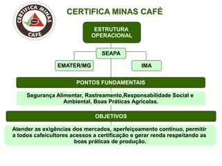CERTIFICA MINAS CAFÉ 
ESTRUTURA OPERACIONAL 
PONTOS FUNDAMENTAIS 
OBJETIVOS 
EMATER/MG 
SEAPA 
IMA 
Segurança Alimentar, Rastreamento,Responsabilidade Social e 
Ambiental, Boas Práticas Agrícolas. 
Atender as exigências dos mercados, aperfeiçoamento contínuo, permitir 
a todos cafeicultores acessos a certificação e gerar renda respeitando as 
boas práticas de produção. 
9  