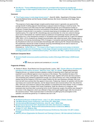 Senology Newsletter                                                                          http://www.senology.org/newsletter/Newsl_Jun2011.htm



                      Ono M et al.: "Tumor-infiltrating lymphocytes are correlated with response to neoadjuvant
                      chemotherapy in triple-negative breast cancer", Breast Cancer Res Treat. 2011 May 12. [Epub ahead
                      of print]

                Comment

                      "The 21-gene assay in early-stage breast cancer" - David B. Geffen, Department of Oncology, Soroka
                      University Medical Center and the Faculty of Health Sciences, Ben Gurion University of the Negev. Beer
                      Sheva, Israel

                      "The prognosis of early stage estrogen receptor positive breast cancer is generally very good and the
                      average benefit of adding adjuvant chemotherapy to adjuvant endocrine therapy is small but exists. The
                      21-gene recurrence score (RS) assay has been validated through the use of retrospective studies as
                      prognostic of distant disease recurrence and predictive of the benefit of adding chemotherapy. We evaluated
                      the impact of using the test in our practice, a university based group of oncologists who have a uniform
                      treatment policy. For a high risk RS, chemotherapy was recommended, for a low risk, endocrine therapy
                      alone and for intermediate risk, treatment based on traditional clinicopathologic factors with help from
                      Adjuvant!on-line. In this retrospective analysis of 135 patients whom we tested with the 21-gene RS between
                      2006- 2009, in 25 % of patients we changed recommendation after obtaining results. Most changes were in
                      the direction of not giving chemotherapy (70% of changes). A somewhat surprising finding was that 29 % of
                      the 49 patients for whom we recommended chemotherapy after obtaining the RS, refused chemotherapy. The
                      RS substantially reduced the number of patients receiving chemotherapy but we need to improve our
                      patients' understanding of the implications of the test"
                      (Comment on: Geffen DB et al.: "The impact of the 21-gene recurrence score assay on decision
                      making about adjuvant chemotherapy in early-stage estrogen-receptor-positive breast cancer in an
                      oncology practice with a unified treatment policy", Ann Oncol. 2011 Mar 1. [Epub ahead of print])

                Healthcare Companies News

                      Genomic Health announces positive preliminary results of Oncotype DX® study in DCIS breast
                      cancer

                                         Share your opinions and comments on LinkedIn®

                Fragments of History

                      Charles H. Moore:, Royal Medical and Chirugical Society, London, 1867: “On the influence of inadequate
                      operations on the theory of cancer", Med Chir Trans, 1867, 32: 245-80: “Taught without doubt by
                      foregoing failures, our surgical ancestors adopted a method of operating which might well have been
                      expected to prove effectual against a local recurrence of the disease. They transfixed the base of the
                      mamma, and, raising it with ligatures, swept off the whole organ, together with all the skin that covered it.
                      The proceeding had a barbarous appearance enough, but it was promising; and, if their knowledge of the
                      disease had led the Surgeons of the time to adopt it before the skin was hopelessly infiltrated, they must
                      have met with more success than they appear to have done. Postponing, however, all operation until the skin
                      was brawny and covered with tubercles, and the deeper textures were involved without limit, they failed too
                      often, with even such extensive cutting as they adopted, to comprehend the entire disease. It was a mistaken
                      kindness which led to a change of this mode of operating. Under the influence of a clergyman, who
                      expressed what must have been a prevailing horror at such Amazonian surgery, the practice was changed to
                      an incision in the integument, which was reflected in flaps and brought together again after the removal of
                      the cancerous tumour. There could have been no diminution of suffering by this prolongation of the
                      operation, and what was gained by it in neatness was lost in life."

                Calendar of Events

                      6th World Conference on Breast Cancer, June 7 -11, 2011, Hamilton, Ontario, Canada
                      13th Milan Breast Cancer Conference, June 22-24, 2011, Milan Italy
                      1st International Michelangelo Conference, June 30 - July 1, Milan, Italy
                      Breast Cancer Symposium 2011, September 8-10, 2011, San Francisco, California
                      7th Meet the Professor. Modena International Breast Cancer Conference (MIBCC)
                      October 5-7, 2011, Modena, Italy
                      1st Advanced Breast Cancer International Consensus Conference, November 3-5, 2011, Lisbon,
                      Portugal
                      AORTIC (African Organisation for Research and Training in Cancer) - 8th International Conference,




2 di 3                                                                                                                                01/06/2011 16:17
 