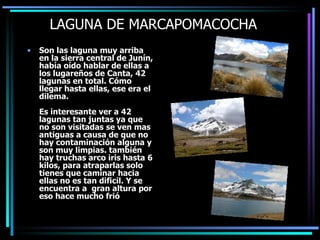 LAGUNA DE MARCAPOMACOCHA Son las laguna muy arriba en la sierra central de Junín, había oído hablar de ellas a los lugareños de Canta, 42 lagunas en total. Cómo llegar hasta ellas, ese era el dilema. Es interesante ver a 42 lagunas tan juntas ya que no son visitadas se ven mas antiguas a causa de que no hay contaminación alguna y son muy limpias. también hay truchas arco iris hasta 6 kilos, para atraparlas solo tienes que caminar hacia ellas no es tan dificil. Y se encuentra a  gran altura por eso hace mucho frió  