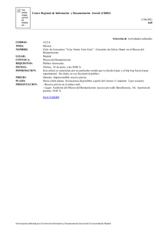 Centro Regional de Información y Documentación Juvenil (CRIDJ)
11.06.2021
null
Información elaborada por el Centrode Informacióny DocumentaciónJuvenil de la Comunidadde Madrid
Selección de Actividades culturales
CODIGO: A2.5.4
TEMA: Música
NOMBRE: Ciclo de Conciertos "A las Veinte Cero Cero" : Concierto de Calvin Omari en el Museo del
Romanticismo
LUGAR: Madrid
CONVOCA: Museo del Romanticismo
REQUISITOS: Público interesado.
FECHAS: Viernes, 18 de junio, a las 20.00 h.
INFORMACION: Esta artista se caracteriza por un particular sonido que va desde el jazz y el hip hop hasta el pop
experimental. Sin duda, su voz fascinará al público.
PRECIO: Gratuito. Imprescindible reserva previa.
PLAZO: Hasta cubrir plazas. Invitaciones disponibles a partir del viernes 11 (máximo 2 por usuario).
PRESENTACION: - Reserva previa en el enlace web.
- Lugar: Auditorio del Museo del Romanticismo (acceso por calle Beneficencia, 14). Apertura de
puertas: 19:45 h.
bit.ly/3vkhQk8
 