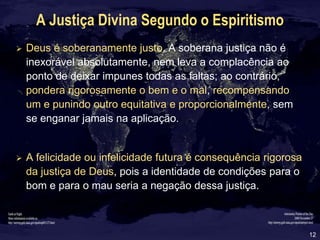 12
A Justiça Divina Segundo o Espiritismo
 Deus é soberanamente justo. A soberana justiça não é
inexorável absolutamente, nem leva a complacência ao
ponto de deixar impunes todas as faltas; ao contrário,
pondera rigorosamente o bem e o mal, recompensando
um e punindo outro equitativa e proporcionalmente, sem
se enganar jamais na aplicação.
 A felicidade ou infelicidade futura é consequência rigorosa
da justiça de Deus, pois a identidade de condições para o
bom e para o mau seria a negação dessa justiça.
 