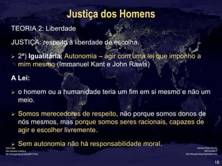18
Justiça dos Homens
TEORIA 2: Liberdade
JUSTIÇA: respeito à liberdade de escolha.
 2ª) Igualitária: Autonomia – agir com uma lei que imponho a
mim mesmo (Immanuel Kant e John Rawls)
A Lei:
 o homem ou a humanidade teria um fim em si mesmo e não um
meio.
 Somos merecedores de respeito, não porque somos donos de
nós mesmos, mas porque somos seres racionais, capazes de
agir e escolher livremente.
 Sem autonomia não há responsabilidade moral.
 